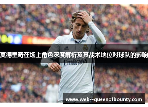 莫德里奇在场上角色深度解析及其战术地位对球队的影响