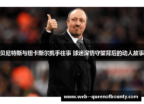 贝尼特斯与纽卡斯尔携手往事 球迷深情守望背后的动人故事