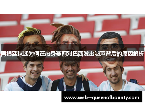 阿根廷球迷为何在热身赛前对巴西发出嘘声背后的原因解析