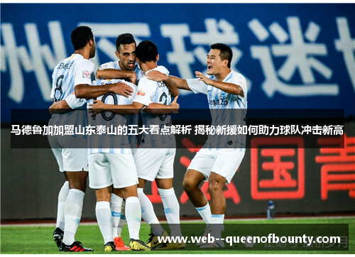 马德鲁加加盟山东泰山的五大看点解析 揭秘新援如何助力球队冲击新高